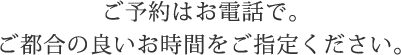 ご予約はお電話で。ご都合の良いお時間をご指定ください。